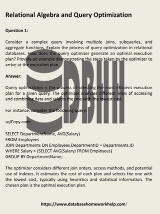 https://www.databasehomeworkhelp.com/
Relational Algebra and Query Optimization
Question 1:
Consider a complex query involving multiple joins, subqueries, and
aggregate functions. Explain the process of query optimization in relational
databases. How does the query optimizer generate an optimal execution
plan? Provide an example demonstrating the steps taken by the optimizer to
arrive at the execution plan.
Answer:
Query optimization is the process of selecting the most efficient execution
plan for a given query. The optimizer analyzes different ways of accessing
and combining data and selects the one with the lowest cost.
For instance, consider the following query:
sqlCopy code
SELECT DepartmentName, AVG(Salary)
FROM Employees
JOIN Departments ON Employees.DepartmentID = Departments.ID
WHERE Salary > (SELECT AVG(Salary) FROM Employees)
GROUP BY DepartmentName;
The optimizer considers different join orders, access methods, and potential
use of indexes. It estimates the cost of each plan and selects the one with
the lowest cost, typically using heuristics and statistical information. The
chosen plan is the optimal execution plan.
 