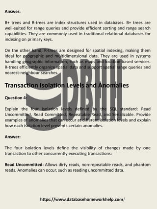https://www.databasehomeworkhelp.com/
Answer:
B+ trees and R-trees are index structures used in databases. B+ trees are
well-suited for range queries and provide efficient sorting and range search
capabilities. They are commonly used in traditional relational databases for
indexing on primary keys.
On the other hand, R-trees are designed for spatial indexing, making them
ideal for geographic and multidimensional data. They are used in systems
handling geographic information, such as maps and location-based services.
R-trees efficiently organize spatial data and support spatial range queries and
nearest-neighbour searches.
Transaction Isolation Levels and Anomalies
Question 4:
Explain the four isolation levels defined by the SQL standard: Read
Uncommitted, Read Committed, Repeatable Read, and Serializable. Provide
examples of anomalies that can occur at different isolation levels and explain
how each isolation level prevents certain anomalies.
Answer:
The four isolation levels define the visibility of changes made by one
transaction to other concurrently executing transactions:
Read Uncommitted: Allows dirty reads, non-repeatable reads, and phantom
reads. Anomalies can occur, such as reading uncommitted data.
 