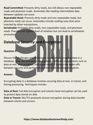 https://www.databasehomeworkhelp.com/
Read Committed: Prevents dirty reads, but still allows non-repeatable
reads and phantom reads. Anomalies like reading intermediate data
between updates can occur.
Repeatable Read: Prevents dirty reads and non-repeatable reads, but
phantom reads can occur. Anomalies include reading rows that were
inserted by other transactions.
Serializable: Prevents dirty reads, non-repeatable reads, and phantom
reads. Provides the highest level of isolation but can lead to serialization
anomalies.
Database Security and Encryption
Question 5:
Discuss the challenges and techniques involved in encrypting data in a
database. How can encryption be applied to different components such as
data at rest, data in transit, and query results? Explain the trade-offs
between security and performance when implementing encryption.
Answer:
Encrypting data in a database involves securing data at rest, in transit, and
during processing. Techniques include:
Data at Rest: Full disk encryption and column-level encryption can be used
to protect data stored on disk.
Data in Transit: SSL/TLS protocols ensure encryption during data transfer
between clients and servers.
 