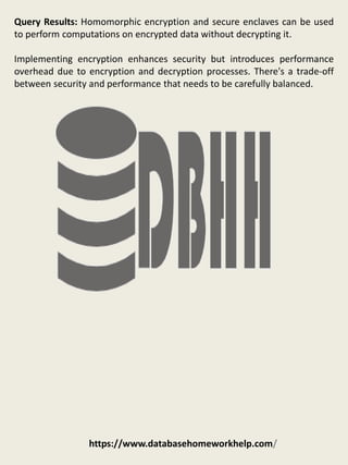 https://www.databasehomeworkhelp.com/
Query Results: Homomorphic encryption and secure enclaves can be used
to perform computations on encrypted data without decrypting it.
Implementing encryption enhances security but introduces performance
overhead due to encryption and decryption processes. There's a trade-off
between security and performance that needs to be carefully balanced.
 