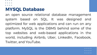 MYSQL Database
an open source relational database management
system based on SQL. It was designed and
optimized for web applications and can run on any
platform. MySQL is the DBMS behind some of the
top websites and web-based applications in the
world, including Airbnb, Uber, LinkedIn, Facebook,
Twitter, and YouTube.
 