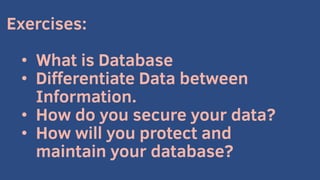 Exercises:
• What is Database
• Differentiate Data between
Information.
• How do you secure your data?
• How will you protect and
maintain your database?
 