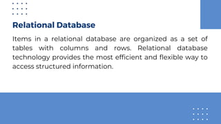 Relational Database
Items in a relational database are organized as a set of
tables with columns and rows. Relational database
technology provides the most efficient and flexible way to
access structured information.
 