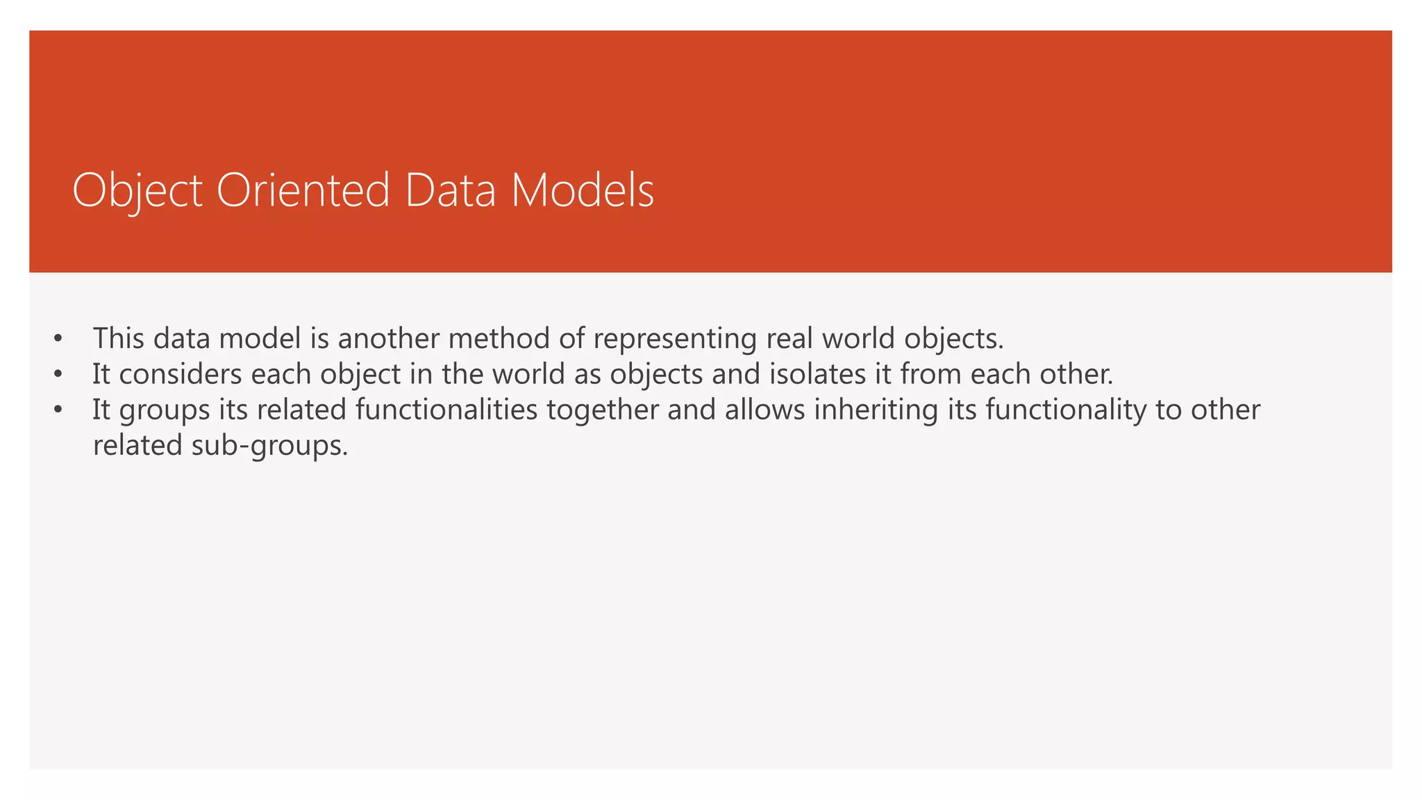 Object Oriented Data Models
• This data model is another method of representing real world objects.
• It considers each object in the world as objects and isolates it from each other.
• It groups its related functionalities together and allows inheriting its functionality to other
related sub-groups.
 