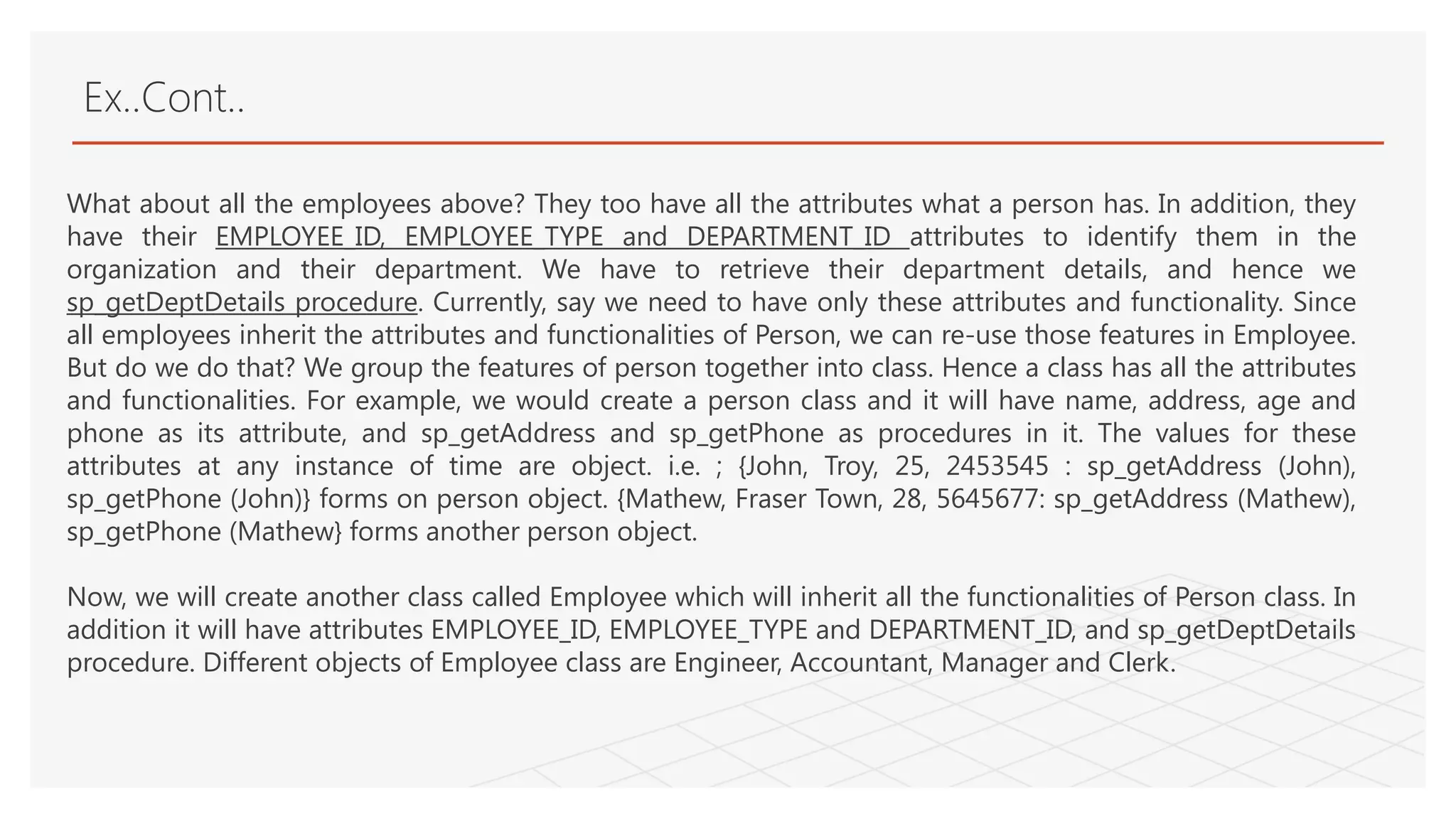 Ex..Cont..
What about all the employees above? They too have all the attributes what a person has. In addition, they
have their EMPLOYEE_ID, EMPLOYEE_TYPE and DEPARTMENT_ID attributes to identify them in the
organization and their department. We have to retrieve their department details, and hence we
sp_getDeptDetails procedure. Currently, say we need to have only these attributes and functionality. Since
all employees inherit the attributes and functionalities of Person, we can re-use those features in Employee.
But do we do that? We group the features of person together into class. Hence a class has all the attributes
and functionalities. For example, we would create a person class and it will have name, address, age and
phone as its attribute, and sp_getAddress and sp_getPhone as procedures in it. The values for these
attributes at any instance of time are object. i.e. ; {John, Troy, 25, 2453545 : sp_getAddress (John),
sp_getPhone (John)} forms on person object. {Mathew, Fraser Town, 28, 5645677: sp_getAddress (Mathew),
sp_getPhone (Mathew} forms another person object.
Now, we will create another class called Employee which will inherit all the functionalities of Person class. In
addition it will have attributes EMPLOYEE_ID, EMPLOYEE_TYPE and DEPARTMENT_ID, and sp_getDeptDetails
procedure. Different objects of Employee class are Engineer, Accountant, Manager and Clerk.
 