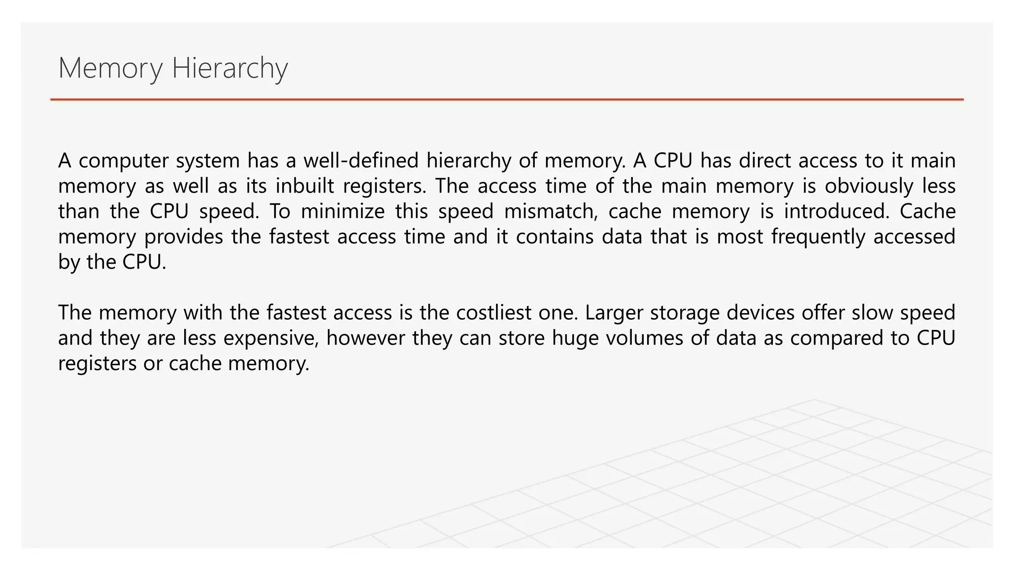 Memory Hierarchy
A computer system has a well-defined hierarchy of memory. A CPU has direct access to it main
memory as well as its inbuilt registers. The access time of the main memory is obviously less
than the CPU speed. To minimize this speed mismatch, cache memory is introduced. Cache
memory provides the fastest access time and it contains data that is most frequently accessed
by the CPU.
The memory with the fastest access is the costliest one. Larger storage devices offer slow speed
and they are less expensive, however they can store huge volumes of data as compared to CPU
registers or cache memory.
 