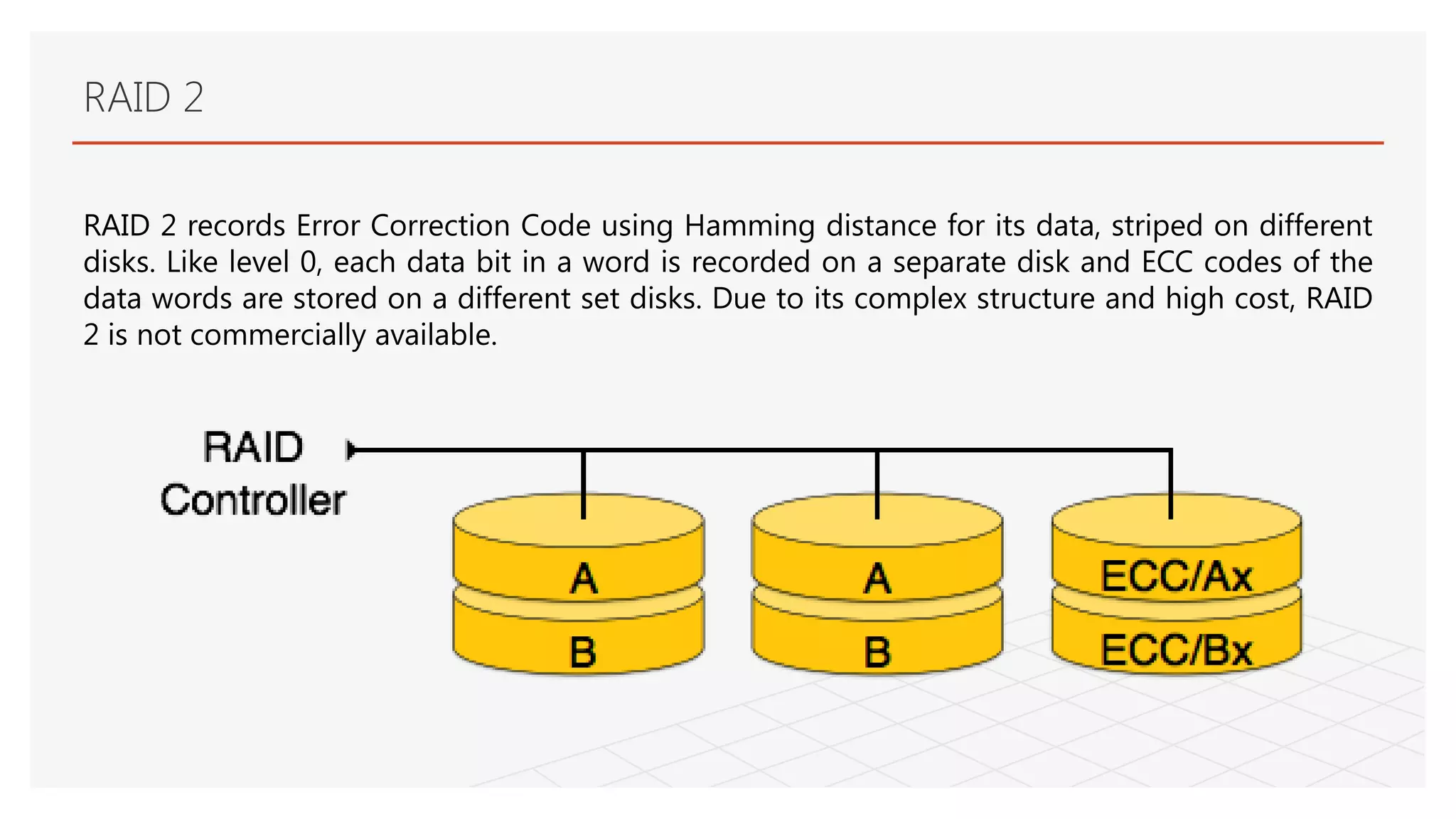 RAID 2
RAID 2 records Error Correction Code using Hamming distance for its data, striped on different
disks. Like level 0, each data bit in a word is recorded on a separate disk and ECC codes of the
data words are stored on a different set disks. Due to its complex structure and high cost, RAID
2 is not commercially available.
 