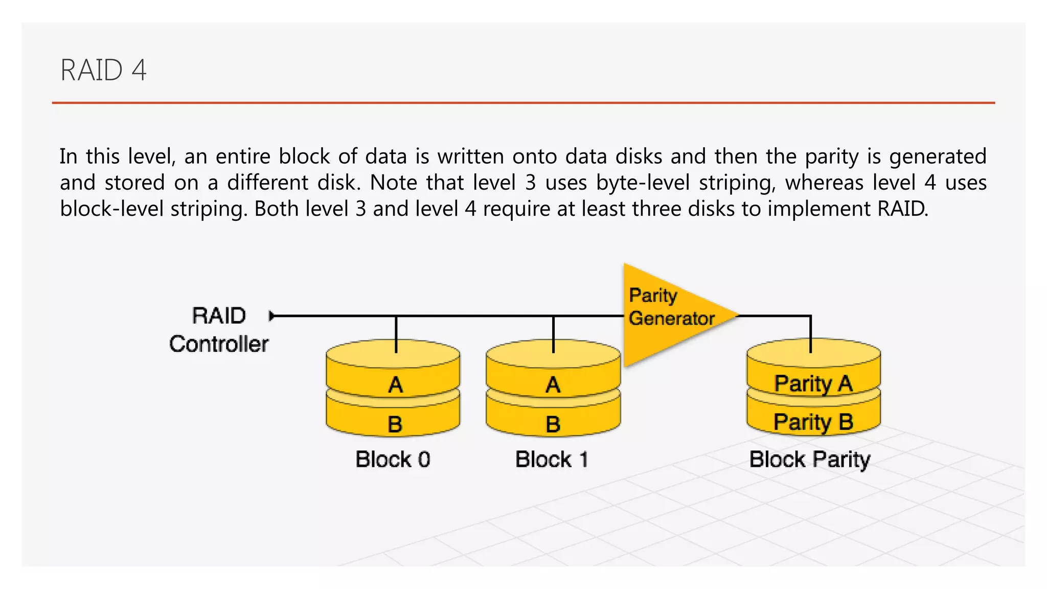 RAID 4
In this level, an entire block of data is written onto data disks and then the parity is generated
and stored on a different disk. Note that level 3 uses byte-level striping, whereas level 4 uses
block-level striping. Both level 3 and level 4 require at least three disks to implement RAID.
 