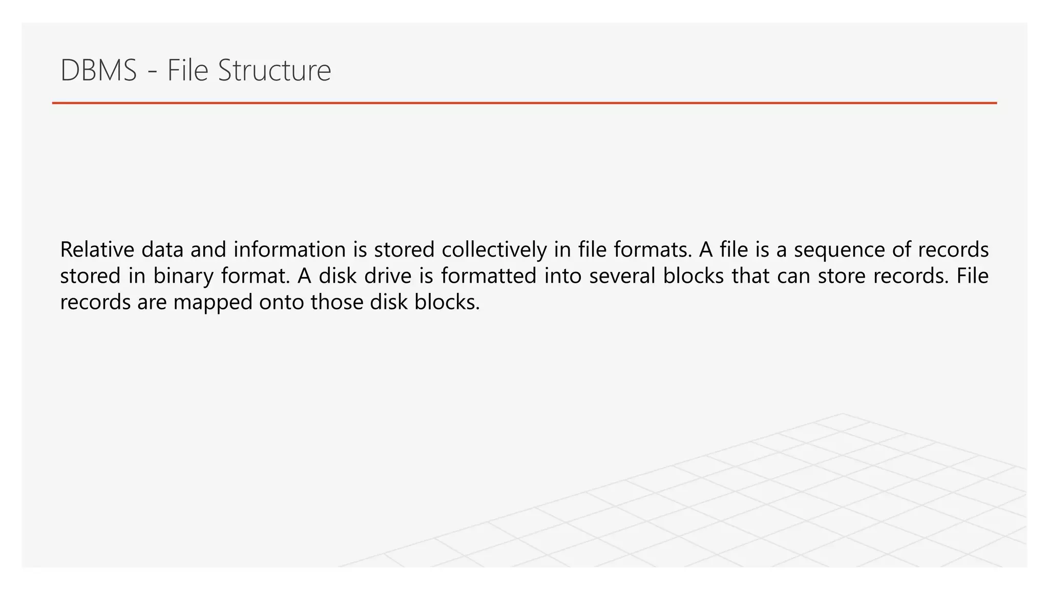 DBMS - File Structure
Relative data and information is stored collectively in file formats. A file is a sequence of records
stored in binary format. A disk drive is formatted into several blocks that can store records. File
records are mapped onto those disk blocks.
 