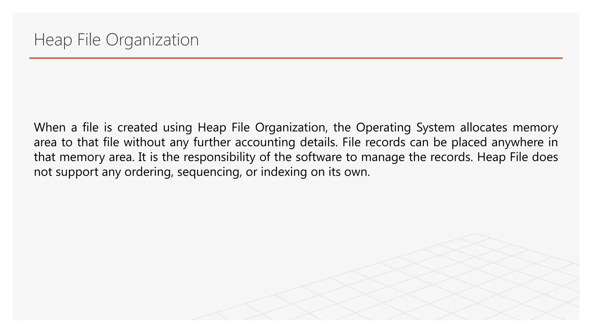 Heap File Organization
When a file is created using Heap File Organization, the Operating System allocates memory
area to that file without any further accounting details. File records can be placed anywhere in
that memory area. It is the responsibility of the software to manage the records. Heap File does
not support any ordering, sequencing, or indexing on its own.
 
