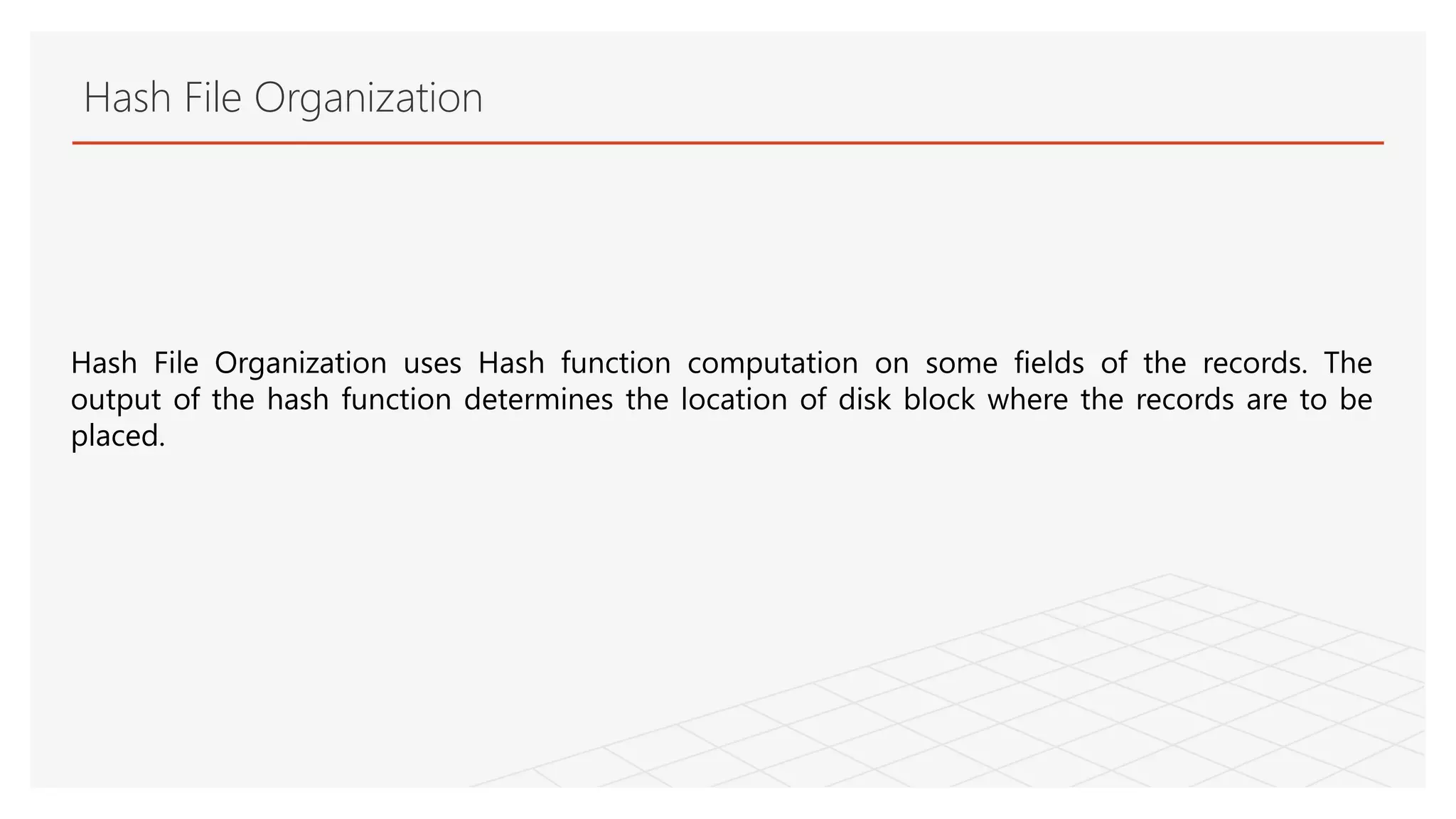 Hash File Organization
Hash File Organization uses Hash function computation on some fields of the records. The
output of the hash function determines the location of disk block where the records are to be
placed.
 