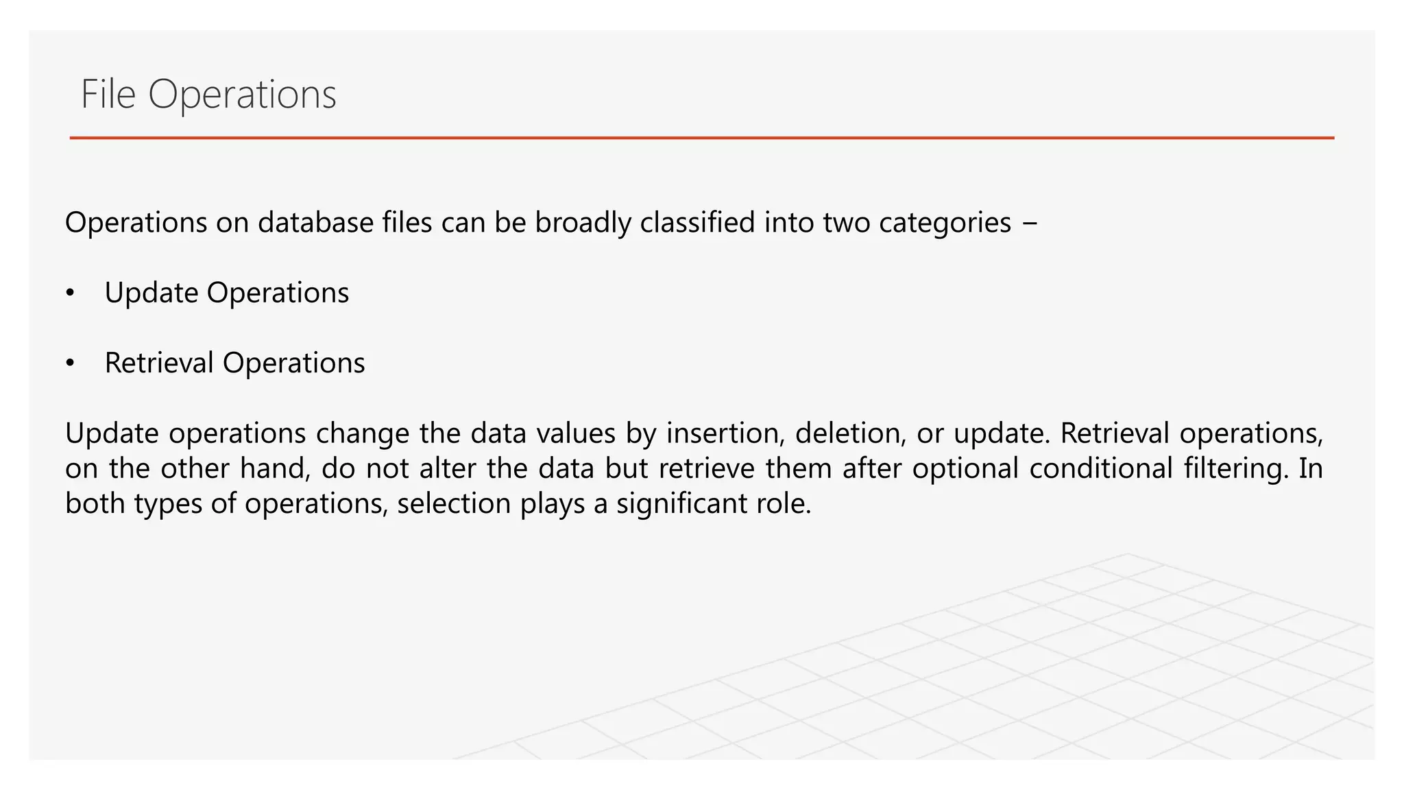 File Operations
Operations on database files can be broadly classified into two categories −
• Update Operations
• Retrieval Operations
Update operations change the data values by insertion, deletion, or update. Retrieval operations,
on the other hand, do not alter the data but retrieve them after optional conditional filtering. In
both types of operations, selection plays a significant role.
 