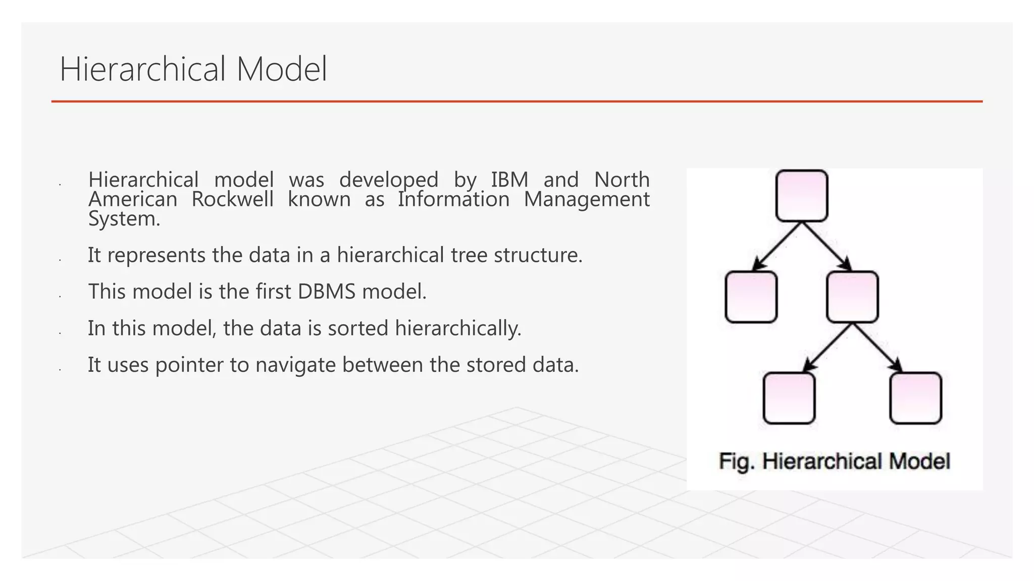 Hierarchical Model
• Hierarchical model was developed by IBM and North
American Rockwell known as Information Management
System.
• It represents the data in a hierarchical tree structure.
• This model is the first DBMS model.
• In this model, the data is sorted hierarchically.
• It uses pointer to navigate between the stored data.
 