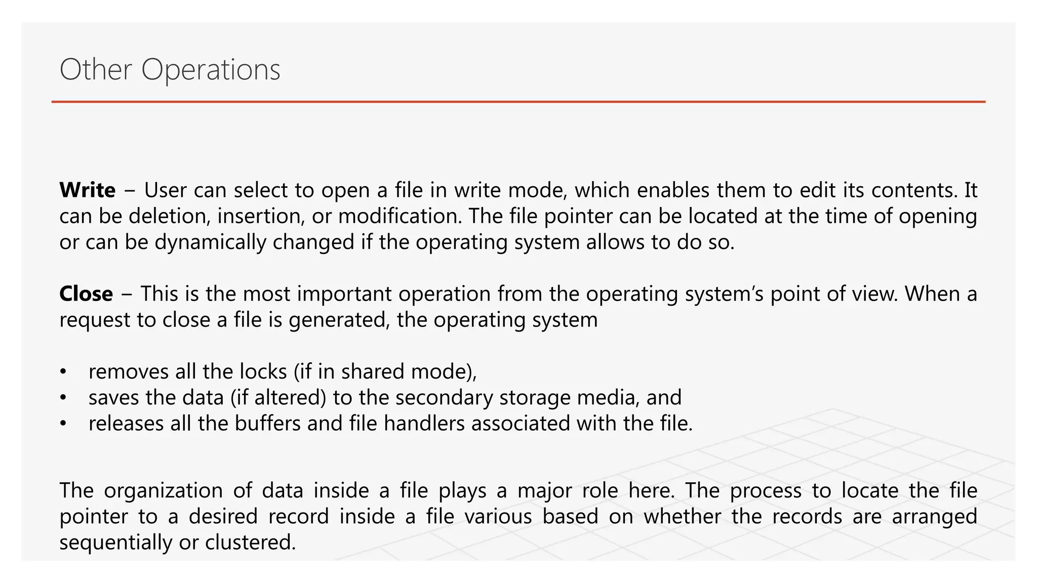 Other Operations
Write − User can select to open a file in write mode, which enables them to edit its contents. It
can be deletion, insertion, or modification. The file pointer can be located at the time of opening
or can be dynamically changed if the operating system allows to do so.
Close − This is the most important operation from the operating system’s point of view. When a
request to close a file is generated, the operating system
• removes all the locks (if in shared mode),
• saves the data (if altered) to the secondary storage media, and
• releases all the buffers and file handlers associated with the file.
The organization of data inside a file plays a major role here. The process to locate the file
pointer to a desired record inside a file various based on whether the records are arranged
sequentially or clustered.
 