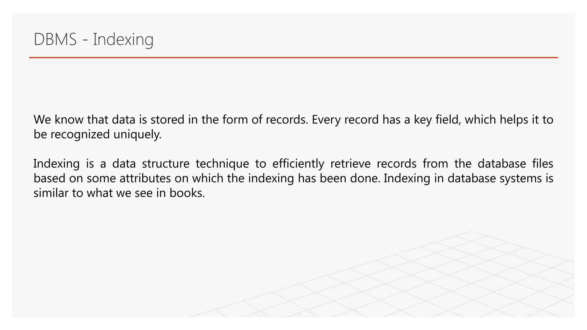 DBMS - Indexing
We know that data is stored in the form of records. Every record has a key field, which helps it to
be recognized uniquely.
Indexing is a data structure technique to efficiently retrieve records from the database files
based on some attributes on which the indexing has been done. Indexing in database systems is
similar to what we see in books.
 