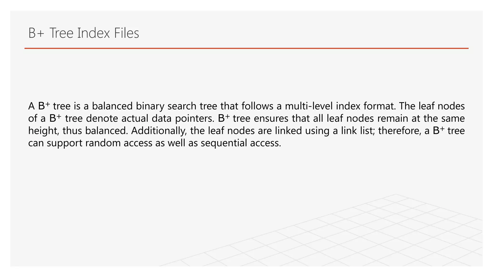 B+ Tree Index Files
A B+ tree is a balanced binary search tree that follows a multi-level index format. The leaf nodes
of a B+ tree denote actual data pointers. B+ tree ensures that all leaf nodes remain at the same
height, thus balanced. Additionally, the leaf nodes are linked using a link list; therefore, a B+ tree
can support random access as well as sequential access.
 