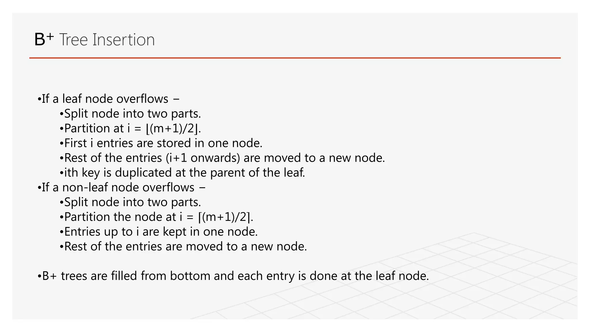 B+ Tree Insertion
•If a leaf node overflows −
•Split node into two parts.
•Partition at i = ⌊(m+1)/2⌋.
•First i entries are stored in one node.
•Rest of the entries (i+1 onwards) are moved to a new node.
•ith key is duplicated at the parent of the leaf.
•If a non-leaf node overflows −
•Split node into two parts.
•Partition the node at i = ⌈(m+1)/2⌉.
•Entries up to i are kept in one node.
•Rest of the entries are moved to a new node.
•B+ trees are filled from bottom and each entry is done at the leaf node.
 