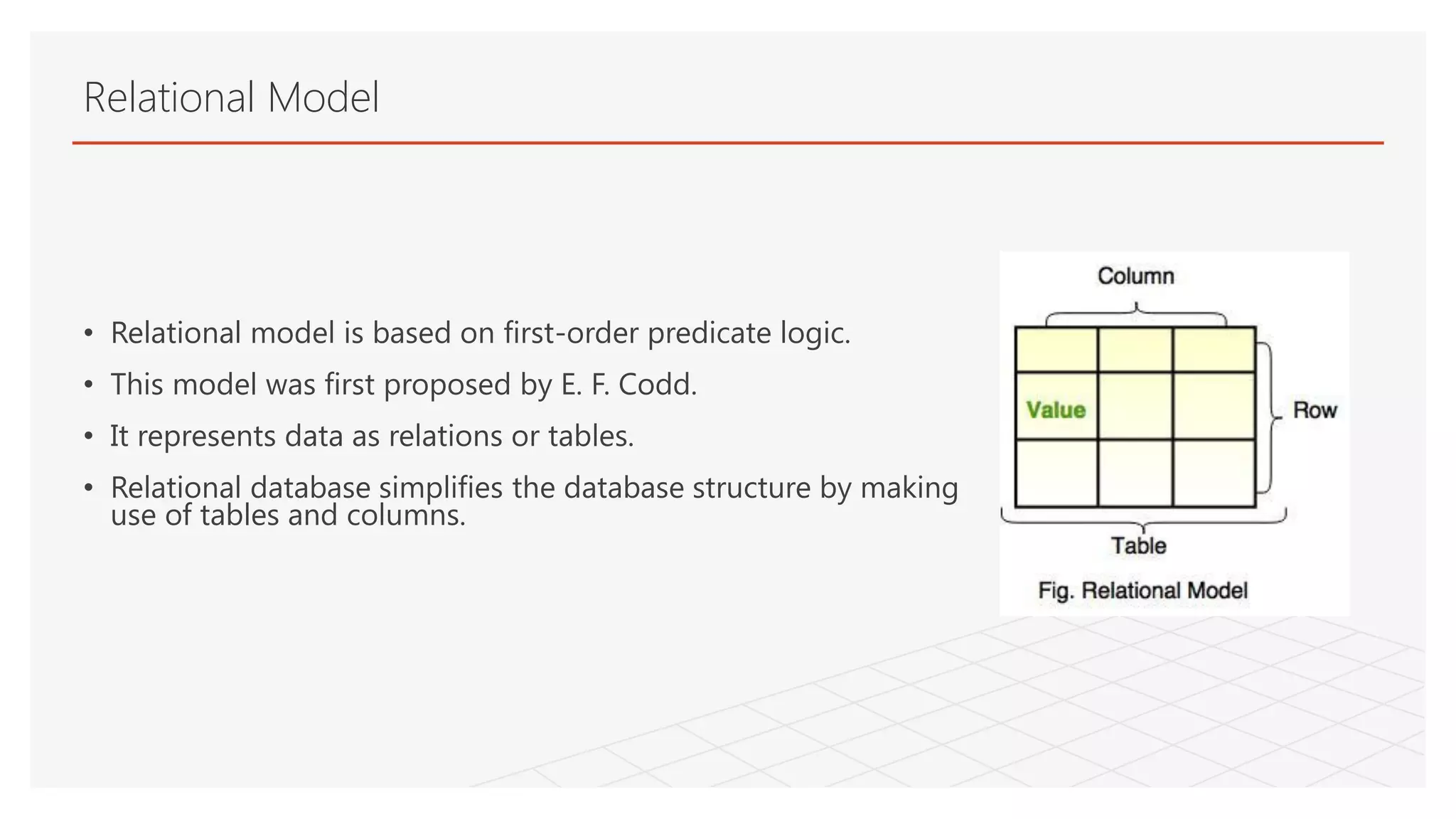 Relational Model
• Relational model is based on first-order predicate logic.
• This model was first proposed by E. F. Codd.
• It represents data as relations or tables.
• Relational database simplifies the database structure by making
use of tables and columns.
 