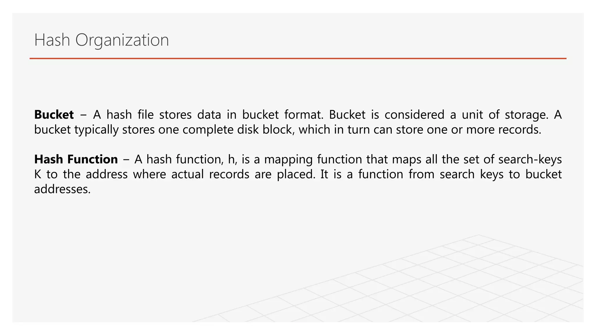 Hash Organization
Bucket − A hash file stores data in bucket format. Bucket is considered a unit of storage. A
bucket typically stores one complete disk block, which in turn can store one or more records.
Hash Function − A hash function, h, is a mapping function that maps all the set of search-keys
K to the address where actual records are placed. It is a function from search keys to bucket
addresses.
 