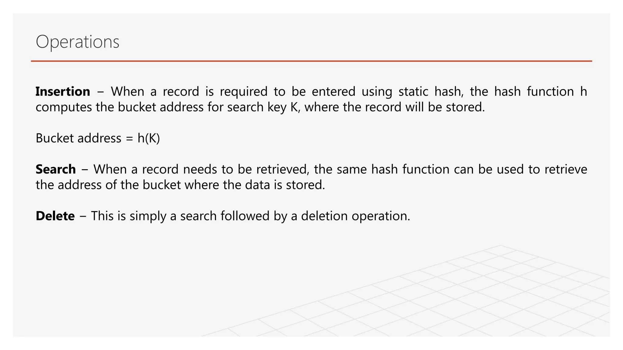 Operations
Insertion − When a record is required to be entered using static hash, the hash function h
computes the bucket address for search key K, where the record will be stored.
Bucket address = h(K)
Search − When a record needs to be retrieved, the same hash function can be used to retrieve
the address of the bucket where the data is stored.
Delete − This is simply a search followed by a deletion operation.
 
