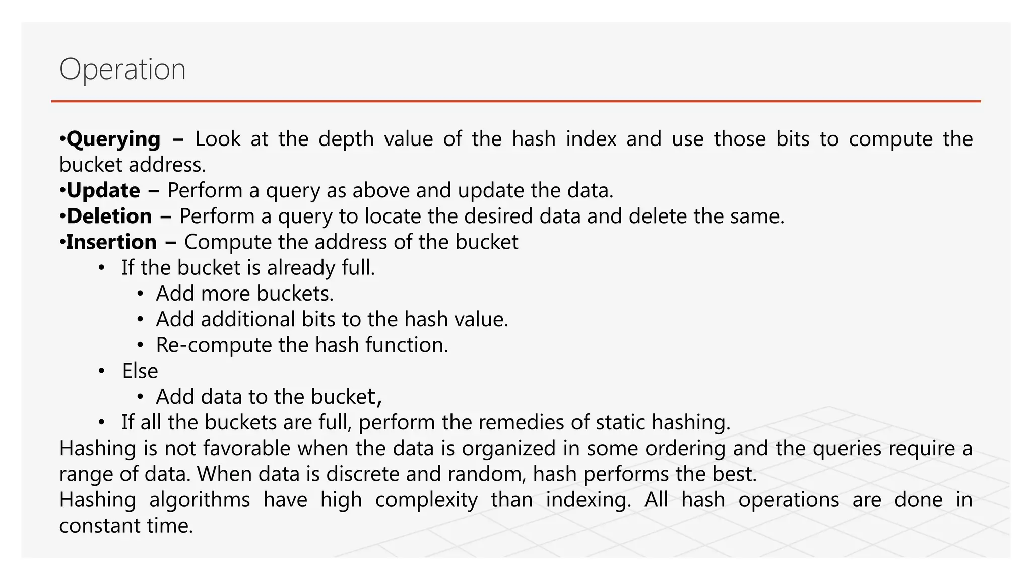 Operation
•Querying − Look at the depth value of the hash index and use those bits to compute the
bucket address.
•Update − Perform a query as above and update the data.
•Deletion − Perform a query to locate the desired data and delete the same.
•Insertion − Compute the address of the bucket
• If the bucket is already full.
• Add more buckets.
• Add additional bits to the hash value.
• Re-compute the hash function.
• Else
• Add data to the bucket,
• If all the buckets are full, perform the remedies of static hashing.
Hashing is not favorable when the data is organized in some ordering and the queries require a
range of data. When data is discrete and random, hash performs the best.
Hashing algorithms have high complexity than indexing. All hash operations are done in
constant time.
 