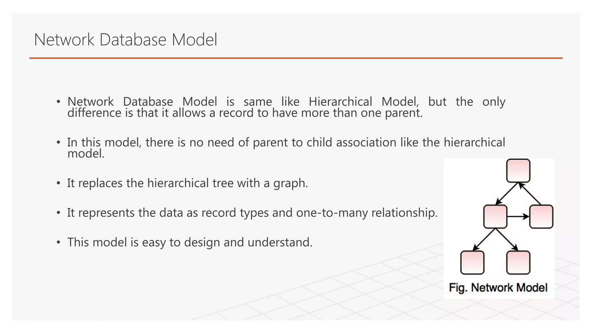 Network Database Model
• Network Database Model is same like Hierarchical Model, but the only
difference is that it allows a record to have more than one parent.
• In this model, there is no need of parent to child association like the hierarchical
model.
• It replaces the hierarchical tree with a graph.
• It represents the data as record types and one-to-many relationship.
• This model is easy to design and understand.
 
