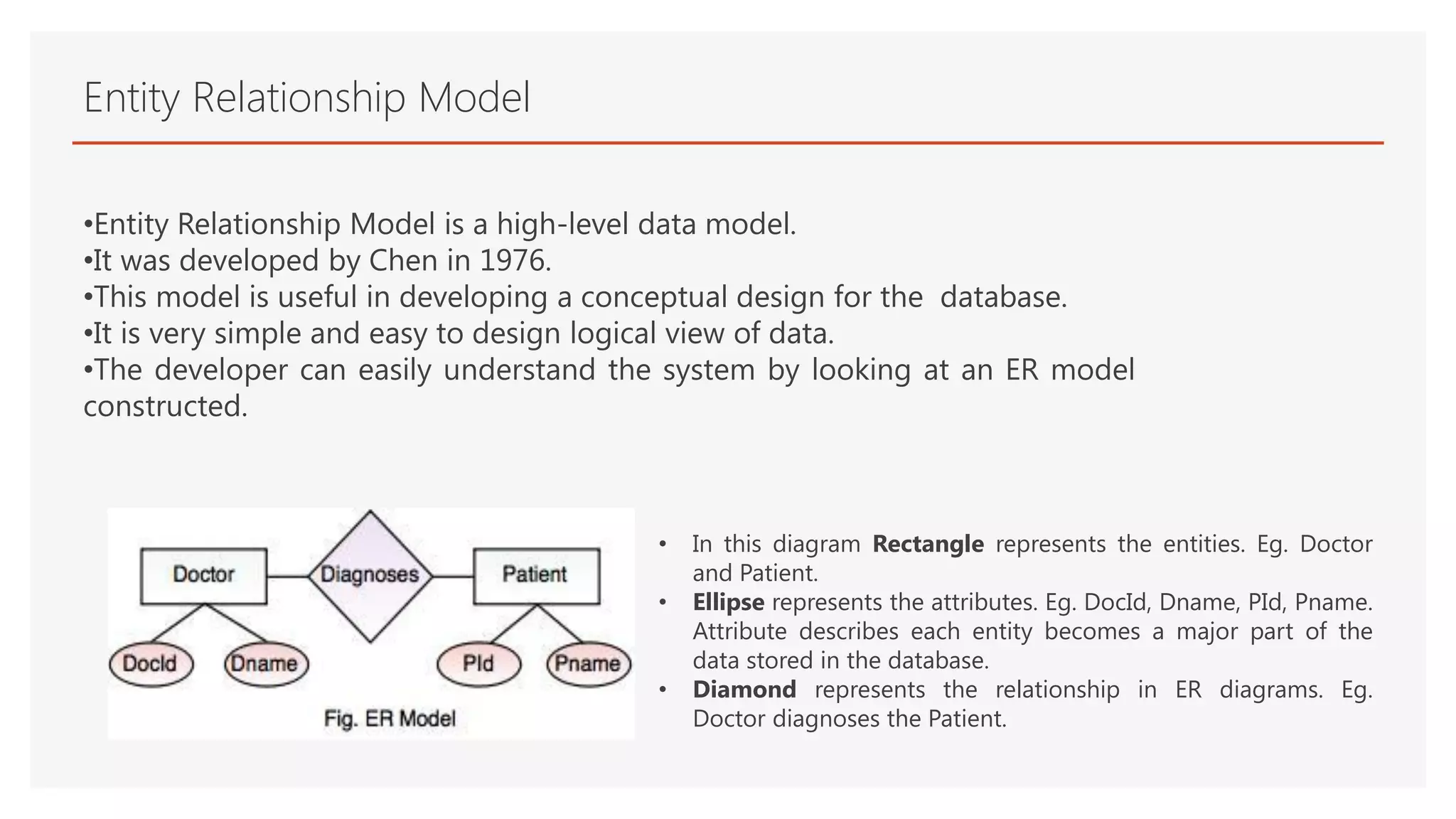 Entity Relationship Model
•Entity Relationship Model is a high-level data model.
•It was developed by Chen in 1976.
•This model is useful in developing a conceptual design for the database.
•It is very simple and easy to design logical view of data.
•The developer can easily understand the system by looking at an ER model
constructed.
• In this diagram Rectangle represents the entities. Eg. Doctor
and Patient.
• Ellipse represents the attributes. Eg. DocId, Dname, PId, Pname.
Attribute describes each entity becomes a major part of the
data stored in the database.
• Diamond represents the relationship in ER diagrams. Eg.
Doctor diagnoses the Patient.
 