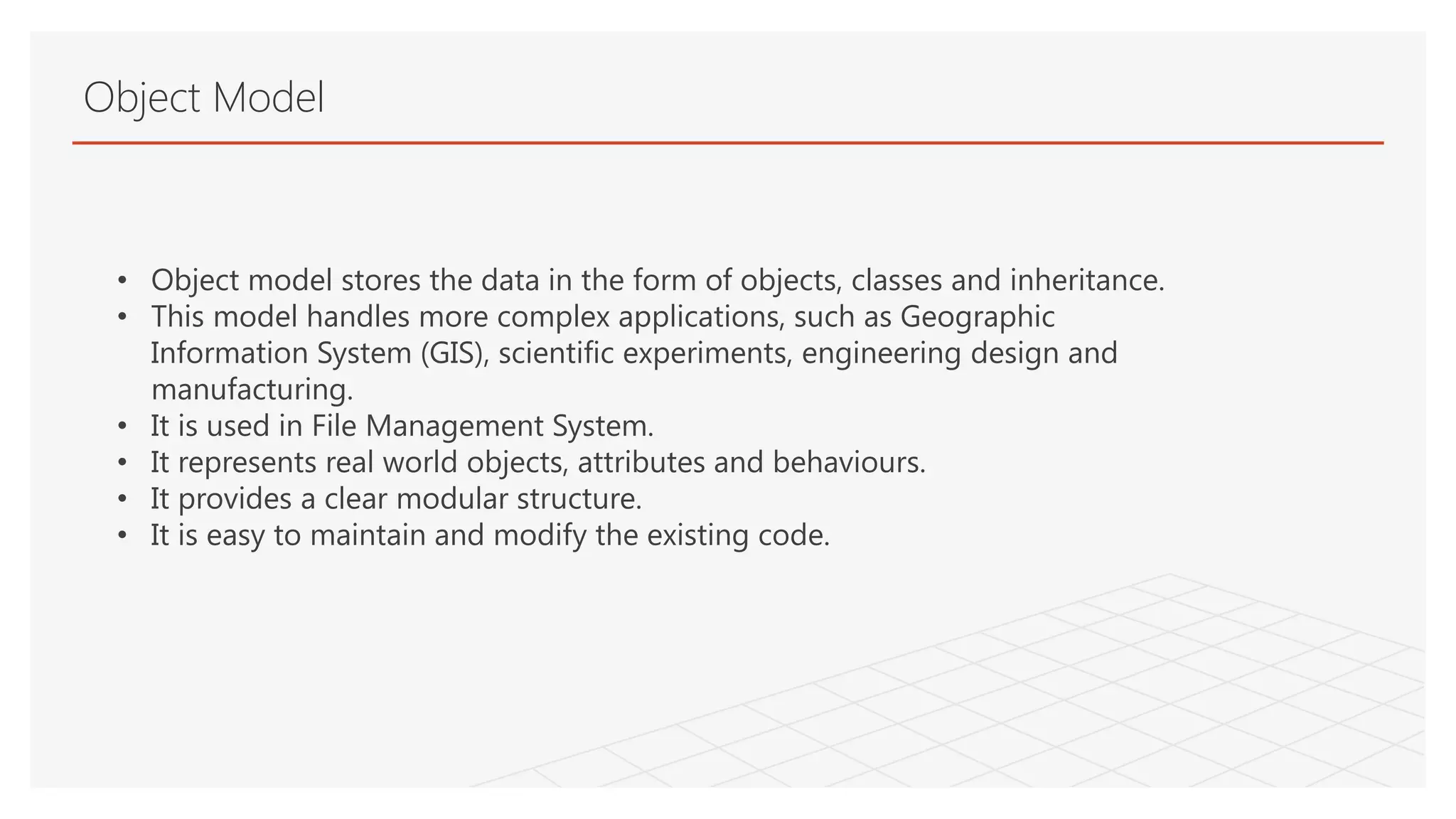 Object Model
• Object model stores the data in the form of objects, classes and inheritance.
• This model handles more complex applications, such as Geographic
Information System (GIS), scientific experiments, engineering design and
manufacturing.
• It is used in File Management System.
• It represents real world objects, attributes and behaviours.
• It provides a clear modular structure.
• It is easy to maintain and modify the existing code.
 