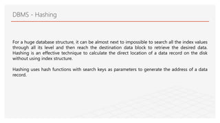 DBMS - Hashing
For a huge database structure, it can be almost next to impossible to search all the index values
through all its level and then reach the destination data block to retrieve the desired data.
Hashing is an effective technique to calculate the direct location of a data record on the disk
without using index structure.
Hashing uses hash functions with search keys as parameters to generate the address of a data
record.
 