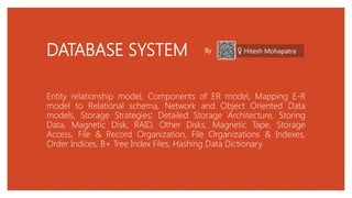 DATABASE SYSTEM
Entity relationship model, Components of ER model, Mapping E-R
model to Relational schema, Network and Object Oriented Data
models, Storage Strategies: Detailed Storage Architecture, Storing
Data, Magnetic Disk, RAID, Other Disks, Magnetic Tape, Storage
Access, File & Record Organization, File Organizations & Indexes,
Order Indices, B+ Tree Index Files, Hashing Data Dictionary
By Hitesh Mohapatra
 