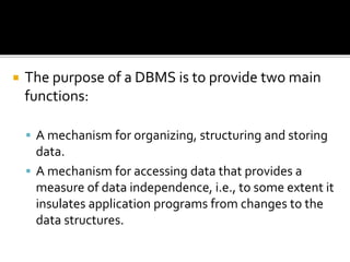  The purpose of a DBMS is to provide two main
functions:
 A mechanism for organizing, structuring and storing
data.
 A mechanism for accessing data that provides a
measure of data independence, i.e., to some extent it
insulates application programs from changes to the
data structures.
 
