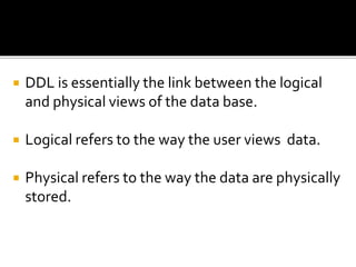  DDL is essentially the link between the logical
and physical views of the data base.
 Logical refers to the way the user views data.
 Physical refers to the way the data are physically
stored.
 