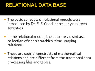  The basic concepts of relational models were
introduced by Dr. E. F. Codd in the early nineteen
seventies.
 In the relational model, the data are viewed as a
collection of nonhierarchical time- varying
relations.
 These are special constructs of mathematical
relations and are different from the traditional data
processing files and tables.
 