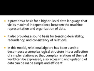 It provides a basis for a higher -level data language that
yields maximal independence between the machine
representation and organization of data.
 It also provides a sound basis for treating derivability,
redundancy, and consistency of relations.
 In this model, relational algebra has been used to
decompose a complex logical structure into a collection
of simple relations so that complex relations of the real
world can be expressed; also accessing and updating of
data can be made simple and efficient.
 