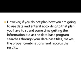  However, if you do not plan how you are going
to use data and enter it according to that plan,
you have to spend some time getting the
information out as the data base program
searches through your data base files, makes
the proper combinations, and records the
results.
 
