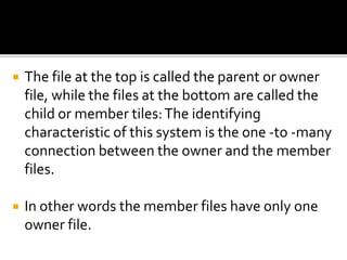  The file at the top is called the parent or owner
file, while the files at the bottom are called the
child or member tiles:The identifying
characteristic of this system is the one -to -many
connection between the owner and the member
files.
 In other words the member files have only one
owner file.
 