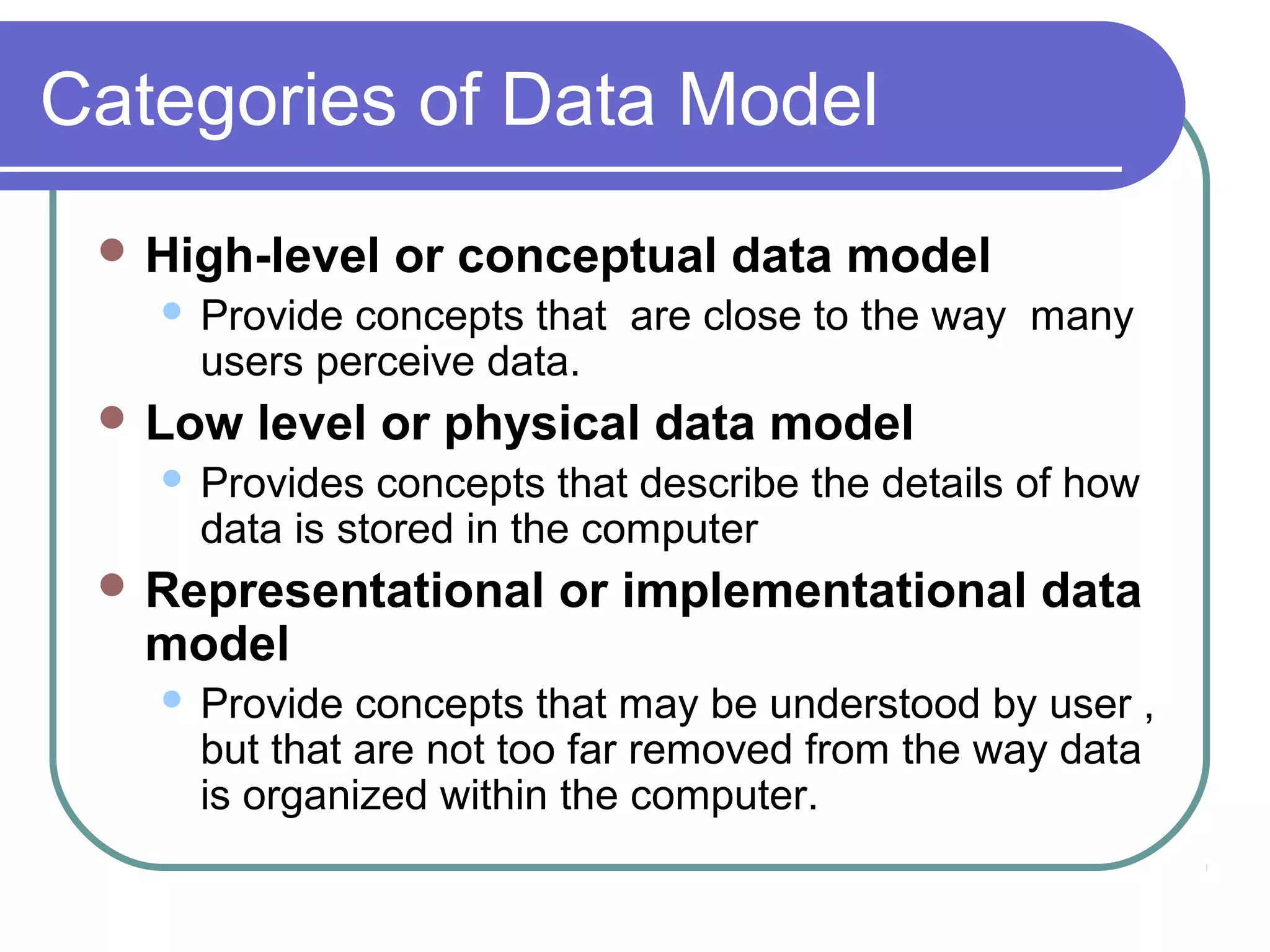 Categories of Data Model
 High-level or conceptual data model
 Provide concepts that are close to the way many
users perceive data.
 Low level or physical data model
 Provides concepts that describe the details of how
data is stored in the computer
 Representational or implementational data
model
 Provide concepts that may be understood by user ,
but that are not too far removed from the way data
is organized within the computer.
 