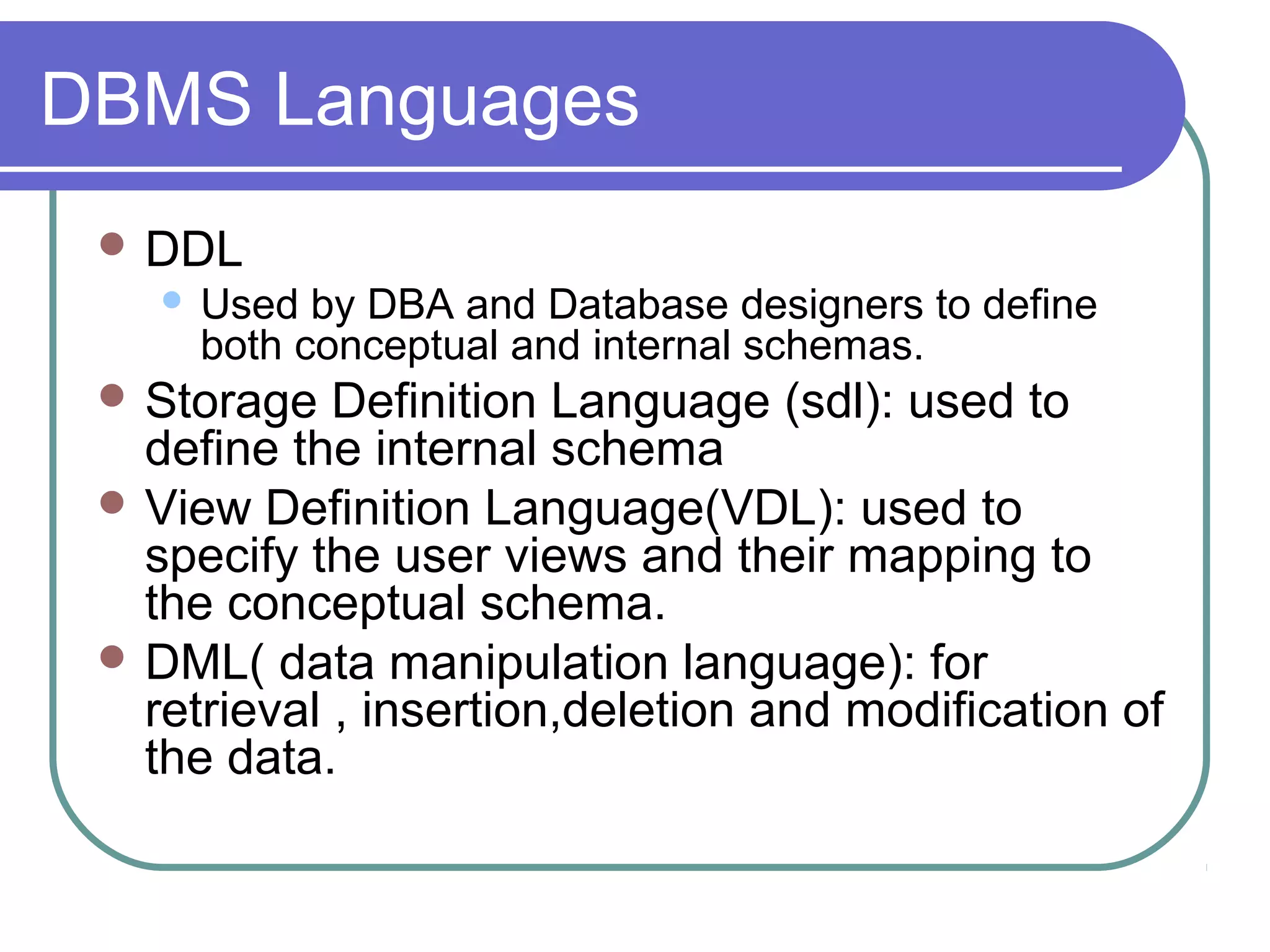 DBMS Languages
 DDL
 Used by DBA and Database designers to define
both conceptual and internal schemas.
 Storage Definition Language (sdl): used to
define the internal schema
 View Definition Language(VDL): used to
specify the user views and their mapping to
the conceptual schema.
 DML( data manipulation language): for
retrieval , insertion,deletion and modification of
the data.
 