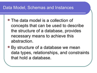 Data Model, Schemas and Instances
The data model is a collection of
concepts that can be used to describe
the structure of a database, provides
necessary means to achieve this
abstraction.
By structure of a database we mean
data types, relationships, and constraints
that hold a database.
 