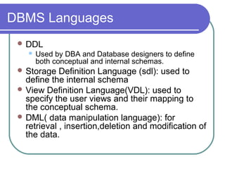 DBMS Languages
 DDL
 Used by DBA and Database designers to define
both conceptual and internal schemas.
 Storage Definition Language (sdl): used to
define the internal schema
 View Definition Language(VDL): used to
specify the user views and their mapping to
the conceptual schema.
 DML( data manipulation language): for
retrieval , insertion,deletion and modification of
the data.
 