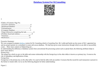Database System For Sl Consulting
#
#Tables of Contents: Page No.
1.Executive Summary.......................................4
2.Relational Database.......................................4
3.Normalization..............................................5
4.Computer Database.......................................5
5.Steps followed in completing the task...................6
6.Problem faced and solution...............................9
7.Summary...................................................10
8.References..................................................11
Executive Summary:
We were assigned to prepare database system for SL Consulting which is Consulting firm. Mr. Lalith and Suchit are the owner of SLC, appointed me
and my project partner as a consultant to create safe access database . We had been given some instructions through which we are able to successfully
create ... Show more content on Helpwriting.net ...
In understanding the difference of database system from conventional file processing system such as spread sheet, the following attributes helps to
know more about it.
Primary Key:
The unique key which we give to the table and creates relationship with the foreign keys in the other tables is known as a primary key. It removes the
risk of redundancy and duplication of data.
Foreign Key:
Foreign key is the primary key on the other table. It is used to link the table with one another. It ensures that the record for such transaction is present in
the former or master table. Let us see the following diagram for better understanding–
Figure.1.
 