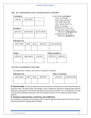 Database Systems Handbook
BY: MUHAMMAD SHARIF 102
III. Physical design. The physical design step involves the selection of indexes (access methods), partitioning, and
clustering of data. The logical design methodology in step II simplifies the approach to designing large relational
databases by reducing the number of data dependencies that need to be analyzed. This is accomplished by inserting
conceptual data modeling and integration steps (II(a) and II(b) of pictures into the traditional relational design
approach.
IV. Database implementation, monitoring, and modification.
Once thedesign is completed, and the database can be created through the implementation of the formal schema
using the data definition language (DDL) of a DBMS.
 