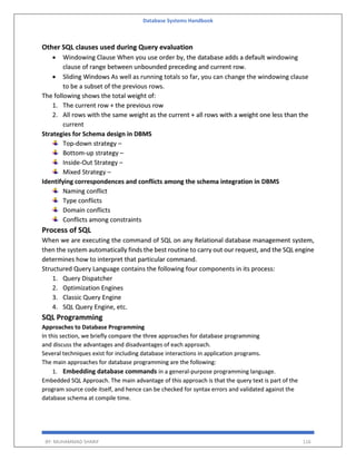 Database Systems Handbook
BY: MUHAMMAD SHARIF 116
Other SQL clauses used during Query evaluation
 Windowing Clause When you use order by, the database adds a default windowing
clause of range between unbounded preceding and current row.
 Sliding Windows As well as running totals so far, you can change the windowing clause
to be a subset of the previous rows.
The following shows the total weight of:
1. The current row + the previous row
2. All rows with the same weight as the current + all rows with a weight one less than the
current
Strategies for Schema design in DBMS
Top-down strategy –
Bottom-up strategy –
Inside-Out Strategy –
Mixed Strategy –
Identifying correspondences and conflicts among the schema integration in DBMS
Naming conflict
Type conflicts
Domain conflicts
Conflicts among constraints
Process of SQL
When we are executing the command of SQL on any Relational database management system,
then the system automatically finds the best routine to carry out our request, and the SQL engine
determines how to interpret that particular command.
Structured Query Language contains the following four components in its process:
1. Query Dispatcher
2. Optimization Engines
3. Classic Query Engine
4. SQL Query Engine, etc.
SQL Programming
Approaches to Database Programming
In this section, we briefly compare the three approaches for database programming
and discuss the advantages and disadvantages of each approach.
Several techniques exist for including database interactions in application programs.
The main approaches for database programming are the following:
1. Embedding database commands in a general-purpose programming language.
Embedded SQL Approach. The main advantage of this approach is that the query text is part of the
program source code itself, and hence can be checked for syntax errors and validated against the
database schema at compile time.
 
