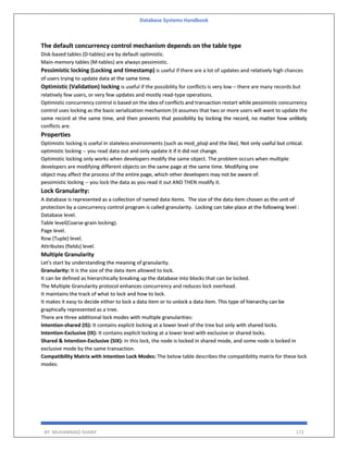 Database Systems Handbook
BY: MUHAMMAD SHARIF 172
The default concurrency control mechanism depends on the table type
Disk-based tables (D-tables) are by default optimistic.
Main-memory tables (M-tables) are always pessimistic.
Pessimistic locking (Locking and timestamp) is useful if there are a lot of updates and relatively high chances
of users trying to update data at the same time.
Optimistic (Validation) locking is useful if the possibility for conflicts is very low – there are many records but
relatively few users, or very few updates and mostly read-type operations.
Optimistic concurrency control is based on the idea of conflicts and transaction restart while pessimistic concurrency
control uses locking as the basic serialization mechanism (it assumes that two or more users will want to update the
same record at the same time, and then prevents that possibility by locking the record, no matter how unlikely
conflicts are.
Properties
Optimistic locking is useful in stateless environments (such as mod_plsql and the like). Not only useful but critical.
optimistic locking -- you read data out and only update it if it did not change.
Optimistic locking only works when developers modify the same object. The problem occurs when multiple
developers are modifying different objects on the same page at the same time. Modifying one
object may affect the process of the entire page, which other developers may not be aware of.
pessimistic locking -- you lock the data as you read it out AND THEN modify it.
Lock Granularity:
A database is represented as a collection of named data items. The size of the data item chosen as the unit of
protection by a concurrency control program is called granularity. Locking can take place at the following level :
Database level.
Table level(Coarse-grain locking).
Page level.
Row (Tuple) level.
Attributes (fields) level.
Multiple Granularity
Let's start by understanding the meaning of granularity.
Granularity: It is the size of the data item allowed to lock.
It can be defined as hierarchically breaking up the database into blocks that can be locked.
The Multiple Granularity protocol enhances concurrency and reduces lock overhead.
It maintains the track of what to lock and how to lock.
It makes it easy to decide either to lock a data item or to unlock a data item. This type of hierarchy can be
graphically represented as a tree.
There are three additional lock modes with multiple granularities:
Intention-shared (IS): It contains explicit locking at a lower level of the tree but only with shared locks.
Intention-Exclusive (IX): It contains explicit locking at a lower level with exclusive or shared locks.
Shared & Intention-Exclusive (SIX): In this lock, the node is locked in shared mode, and some node is locked in
exclusive mode by the same transaction.
Compatibility Matrix with Intention Lock Modes: The below table describes the compatibility matrix for these lock
modes:
 