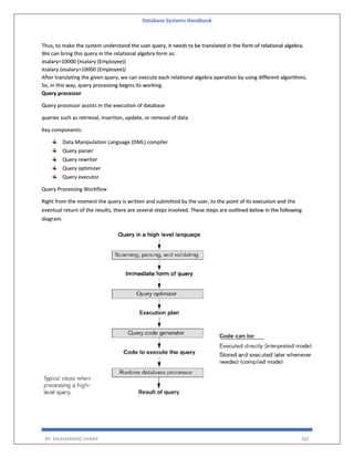 Database Systems Handbook
BY: MUHAMMAD SHARIF 202
Thus, to make the system understand the user query, it needs to be translated in the form of relational algebra.
We can bring this query in the relational algebra form as:
σsalary>10000 (πsalary (Employee))
πsalary (σsalary>10000 (Employee))
After translating the given query, we can execute each relational algebra operation by using different algorithms.
So, in this way, query processing begins its working.
Query processor
Query processor assists in the execution of database
queries such as retrieval, insertion, update, or removal of data
Key components:
Data Manipulation Language (DML) compiler
Query parser
Query rewriter
Query optimizer
Query executor
Query Processing Workflow
Right from the moment the query is written and submitted by the user, to the point of its execution and the
eventual return of the results, there are several steps involved. These steps are outlined below in the following
diagram.
 