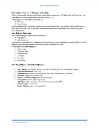 Database Systems Handbook
BY: MUHAMMAD SHARIF 23
Organization of bits in a 16-bit signed short integer.
Thus, a signed number that stores 16 bits can contain values ranging from –32,768 through 32,767, and one that
stores 8 bits can contain values ranging from –128 through 127.
Data Types can be further divided as:
 Primitive
 Non-Primitive
Primitive data types are pre-defined whereas non-primitive data types are user-defined. Data types like byte, int,
short, float, long, char, bool, etc are called Primitive data types. Non-primitive data types include class, enum,
array, delegate, etc.
User-Defined Datatypes
There are two categories of user-defined datatypes:
 Object types
 Collection types
A user-defined data type (UDT) is a data type that derived from an existing data type. You can use UDTs to extend
the built-in types already available and create your own customized data types.
There are six user-defined types:
1. Distinct type
2. Structured type
3. Reference type
4. Array type
5. Row type
6. Cursor type
Here the data types are in different groups:
 Exact Numeric: bit, Tinyint, Smallint, Int, Bigint, Numeric, Decimal, SmallMoney, Money.
 Approximate Numeric: float, real
 Data and Time: DateTime, Smalldatatime, date, time, Datetimeoffset, Datetime2
 Character Strings: char, varchar, text
 Unicode Character strings: Nchar, Nvarchar, Ntext
 Binary strings: binary, Varbinary, image
 Other Data types: sql_variant, timestamp, Uniqueidentifier, XML
 CLR data types: hierarchyid
 Spatial data types: geometry, geography
 