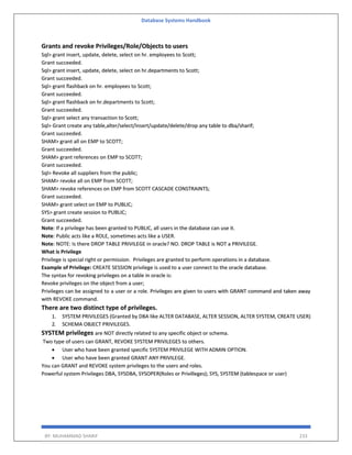 Database Systems Handbook
BY: MUHAMMAD SHARIF 233
Grants and revoke Privileges/Role/Objects to users
Sql> grant insert, update, delete, select on hr. employees to Scott;
Grant succeeded.
Sql> grant insert, update, delete, select on hr.departments to Scott;
Grant succeeded.
Sql> grant flashback on hr. employees to Scott;
Grant succeeded.
Sql> grant flashback on hr.departments to Scott;
Grant succeeded.
Sql> grant select any transaction to Scott;
Sql> Grant create any table,alter/select/insert/update/delete/drop any table to dba/sharif;
Grant succeeded.
SHAM> grant all on EMP to SCOTT;
Grant succeeded.
SHAM> grant references on EMP to SCOTT;
Grant succeeded.
Sql> Revoke all suppliers from the public;
SHAM> revoke all on EMP from SCOTT;
SHAM> revoke references on EMP from SCOTT CASCADE CONSTRAINTS;
Grant succeeded.
SHAM> grant select on EMP to PUBLIC;
SYS> grant create session to PUBLIC;
Grant succeeded.
Note: If a privilege has been granted to PUBLIC, all users in the database can use it.
Note: Public acts like a ROLE, sometimes acts like a USER.
Note: NOTE: Is there DROP TABLE PRIVILEGE in oracle? NO. DROP TABLE is NOT a PRIVILEGE.
What is Privilege
Privilege is special right or permission. Privileges are granted to perform operations in a database.
Example of Privilege: CREATE SESSION privilege is used to a user connect to the oracle database.
The syntax for revoking privileges on a table in oracle is:
Revoke privileges on the object from a user;
Privileges can be assigned to a user or a role. Privileges are given to users with GRANT command and taken away
with REVOKE command.
There are two distinct type of privileges.
1. SYSTEM PRIVILEGES (Granted by DBA like ALTER DATABASE, ALTER SESSION, ALTER SYSTEM, CREATE USER)
2. SCHEMA OBJECT PRIVILEGES.
SYSTEM privileges are NOT directly related to any specific object or schema.
Two type of users can GRANT, REVOKE SYSTEM PRIVILEGES to others.
 User who have been granted specific SYSTEM PRIVILEGE WITH ADMIN OPTION.
 User who have been granted GRANT ANY PRIVILEGE.
You can GRANT and REVOKE system privileges to the users and roles.
Powerful system Privileges DBA, SYSDBA, SYSOPER(Roles or Privilleges); SYS, SYSTEM (tablespace or user)
 