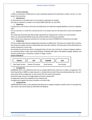 Database Systems Handbook
BY: MUHAMMAD SHARIF 26
 Sort Or control key
A field or combination of fields that are used to physically sequence the stored data is called a sort key. It is also
known s the control key.
 Alternate key
An alternate key is a secondary key it can be simple to understand an example:
Let's take an example of a student it can contain NAME, ROLL NO., ID, and CLASS.
 Unique key
A unique key is a set of one or more than one field/column of a table that uniquely identifies a record in a database
table.
You can say that it is a little like a primary key but it can accept only one null value and it cannot have duplicate
values.
The unique key and primary key both provide a guarantee for uniqueness for a column or a set of columns.
There is an automatically defined unique key constraint within a primary key constraint.
There may be many unique key constraints for one table, but only one PRIMARY KEY constraint for one table.
 Artificial Key
The key created using arbitrarily assigned data are known as artificial keys. These keys are created when a primary
key is large and complex and has no relationship with many other relations. The data values of the artificial keys are
usually numbered in a serial order.
For example, the primary key, which is composed of Emp_ID, Emp_role, and Proj_ID, is large in employee relations.
So it would be better to add a new virtual attribute to identify each tuple in the relation uniquely. Rownum and
rowid are artificial keys. It should be a number or integer, numeric.
Format of Rowid of :
 Surrogate key
SURROGATE KEYS is An artificial key that aims to uniquely identify each record and is called a surrogate key. This
kind of partial key in DBMS is unique because it is created when you don’t have any natural primary key. You can't
insert values of the surrogate key. Its value comes from the system automatically.
No business logic in key so no changes based on business requirements
Surrogate keys reduce the complexity of the composite key.
Surrogate keys integrate the extract, transform, and load in DBs.
 Compound Key
COMPOUND KEY has two or more attributes that allow you to uniquely recognize a specific record. It is possible that
each column may not be unique by itself within the database.
 