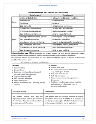 Database Systems Handbook
BY: MUHAMMAD SHARIF 268
Difference between Data steward and Data curator:
Information Retrieval (IR) can be defined as a software program that deals with the organization, storage,
retrieval, and evaluation of information from document repositories, particularly textual information.
An Information Retrieval (IR) model selects and ranks the document that is required by the user or the user has
asked for in the form of a query.
Information Retrieval Data Retrieval
The software program deals with the
organization, storage, retrieval, and evaluation
of information from document repositories,
particularly textual information.
Data retrieval deals with obtaining data from a database
management system such as ODBMS. It is A process of
identifying and retrieving the data from the database, based
on the query provided by the user or application.
 