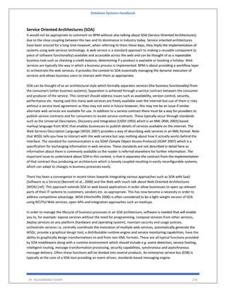 Database Systems Handbook
BY: MUHAMMAD SHARIF 278
Service Oriented Architectures (SOA)
It would not be appropriate to comment on BPM without also talking about SOA (Service Oriented Architectures)
due to the close coupling between the two and its dominance in industry today. Service oriented architectures
have been around for a long time however, when referring to them these days, they imply the implementation of
systems using web services technology. A web service is a standard approach to making a reusable component (a
piece of software functionality) available and accessible across the web and can be thought of as a repeatable
business task such as checking a credit balance, determining if a product is available or booking a holiday. Web
services are typically the way in which a business process is implemented. BPM is about providing a workflow layer
to orchestrate the web services. It provides the context to SOA essentially managing the dynamic execution of
services and allows business users to interact with them as appropriate.
SOA can be thought of as an architectural style which formally separates services (the business functionality) from
the consumers (other business systems). Separation is achieved through a service contract between the consumer
and producer of the service. This contract should address issues such as availability, version control, security,
performance etc. Having said this many web services are freely available over the internet but use of them is risky
without a service level agreement as they may not exist in future however, this may not be an issue if similar
alternate web services are available for use. In addition to a service contract there must be a way for providers to
publish service contracts and for consumers to locate service contracts. These typically occur through standards
such as the Universal Description, Discovery and Integration (UDDI 1993) which is an XML (XML 2003) based
markup language from W3C that enables businesses to publish details of services available on the internet. The
Web Services Description Language (WSDL 2007) provides a way of describing web services in an XML format. Note
that WSDL tells you how to interact with the web service but says nothing about how it actually works behind the
interface. The standard for communication is via SOAP (Simple Object Access Protocol) (SOAP 2007) which is a
specification for exchanging information in web services. These standards are not described in detail here as
information about them is commonly available so the reader is referred elsewhere for further information. The
important issue to understand about SOA in this context, is that it separates the contract from the implementation
of that contract thus producing an architecture which is loosely coupled resulting in easily reconfigurable systems,
which can adapt to changes in business processes easily.
There has been a convergence in recent times towards integrating various approaches such as SOA with SaaS
(Software as a Service) (Bennett et al., 2000) and the Web with much talk about Web Oriented Architectures
(WOA) [ref]. This approach extends SOA to web-based applications in order allow businesses to open up relevant
parts of their IT systems to customers, vendors etc. as appropriate. This has now become a necessity in order to
address competitive advantage. WOA (Hinchcliffe 2006) is often considered to be a light-weight version of SOA
using RESTful Web services, open APIs and integration approaches such as mashups.
In order to manage the lifecycle of business processes in an SOA architecture, software is needed that will enable
you to, for example: expose services without the need for programming, compose services from other services,
deploy services on any platform (hardware and operating system), maintain security and usage policies,
orchestrate services i.e. centrally coordinate the invocation of multiple web services, automatically generate the
WSDL; provide a graphical design tool, a distributable runtime engine and service monitoring capabilities, have the
ability to graphically design transformations to and from non-XML formats. These are all typical functions provided
by SOA middleware along with a runtime environment which should include e.g. event detection, service hosting,
intelligent routing, message transformation processing, security capabilities, synchronous and asynchronous
message delivery. Often these functions will be divided into several products. An enterprise service bus (ESB) is
typically at the core of a SOA tool providing an event-driven, standards based messaging engine.
 